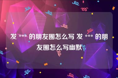 发 *** 的朋友圈怎么写 发 *** 的朋友圈怎么写幽默