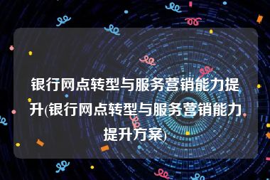 银行网点转型与服务营销能力提升(银行网点转型与服务营销能力提升方案)