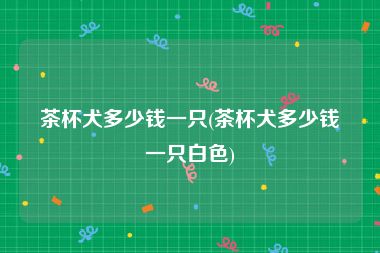 茶杯犬多少钱一只(茶杯犬多少钱一只白色)