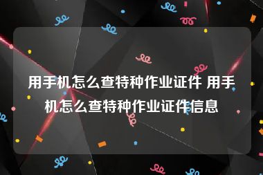 用手机怎么查特种作业证件 用手机怎么查特种作业证件信息