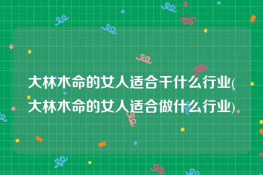大林木命的女人适合干什么行业(大林木命的女人适合做什么行业)