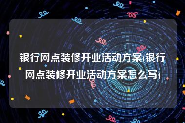 银行网点装修开业活动方案(银行网点装修开业活动方案怎么写)