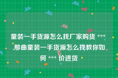 童装一手货源怎么找厂家购货 *** ,那曲童装一手货源怎么找教你如何 *** 价进货