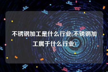 不锈钢加工是什么行业(不锈钢加工属于什么行业)