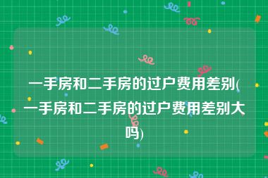 一手房和二手房的过户费用差别(一手房和二手房的过户费用差别大吗)