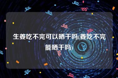 生姜吃不完可以晒干吗(姜吃不完能晒干吗)