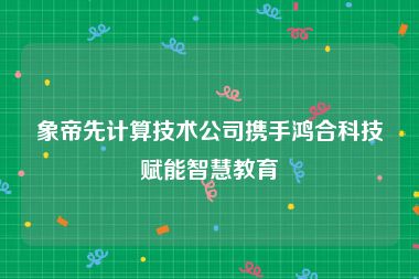 象帝先计算技术公司携手鸿合科技赋能智慧教育