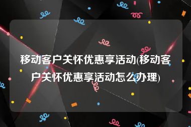 移动客户关怀优惠享活动(移动客户关怀优惠享活动怎么办理)