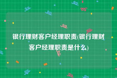 银行理财客户经理职责(银行理财客户经理职责是什么)