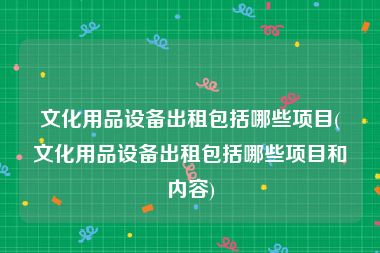 文化用品设备出租包括哪些项目(文化用品设备出租包括哪些项目和内容)