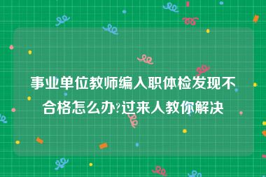 事业单位教师编入职体检发现不合格怎么办?过来人教你解决