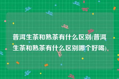 普洱生茶和熟茶有什么区别(普洱生茶和熟茶有什么区别哪个好喝)