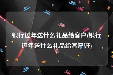 银行过年送什么礼品给客户(银行过年送什么礼品给客户好)