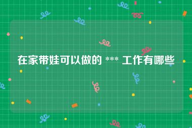 在家带娃可以做的 *** 工作有哪些