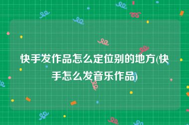 快手发作品怎么定位别的地方(快手怎么发音乐作品)