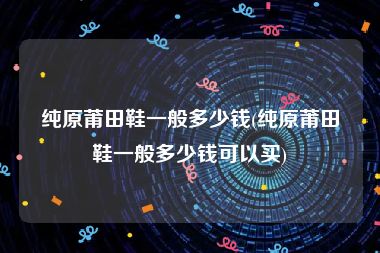 纯原莆田鞋一般多少钱(纯原莆田鞋一般多少钱可以买)