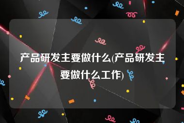 产品研发主要做什么(产品研发主要做什么工作)
