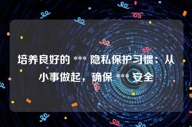 培养良好的 *** 隐私保护习惯：从小事做起，确保 *** 安全