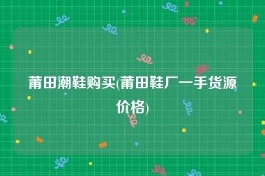 莆田潮鞋购买(莆田鞋厂一手货源价格)