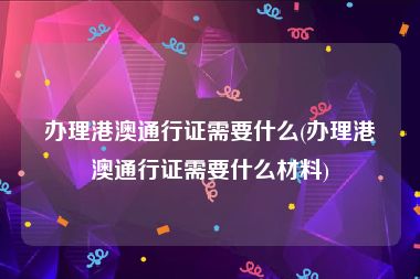 办理港澳通行证需要什么(办理港澳通行证需要什么材料)