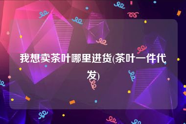 我想卖茶叶哪里进货(茶叶一件代发)