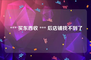  *** 买东西收 *** 后店铺找不到了