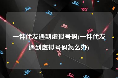 一件代发遇到虚拟号码(一件代发遇到虚拟号码怎么办)