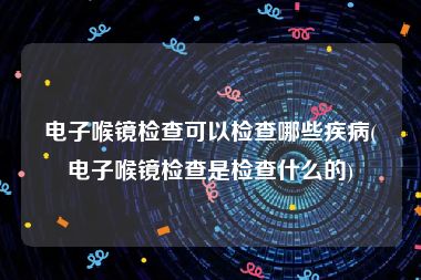 电子喉镜检查可以检查哪些疾病(电子喉镜检查是检查什么的)