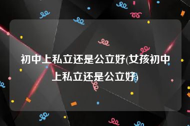 初中上私立还是公立好(女孩初中上私立还是公立好)