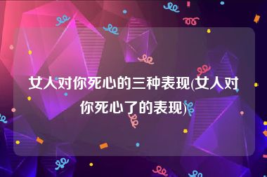 女人对你死心的三种表现(女人对你死心了的表现)
