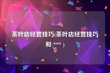 茶叶店经营技巧(茶叶店经营技巧和 *** )