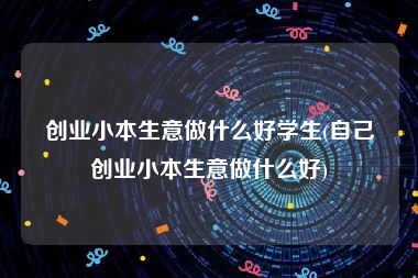 创业小本生意做什么好学生(自己创业小本生意做什么好)