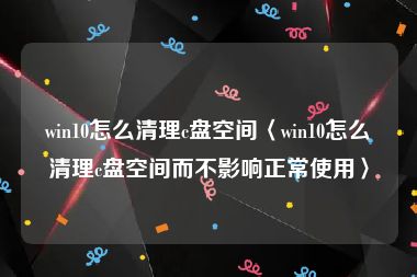 win10怎么清理c盘空间〈win10怎么清理c盘空间而不影响正常使用〉