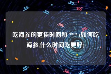 吃海参的更佳时间和 *** (如何吃海参,什么时间吃更好)
