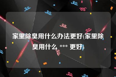 家里除臭用什么办法更好(家里除臭用什么 *** 更好)