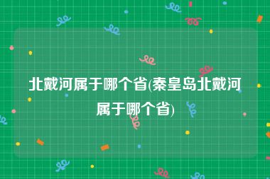 北戴河属于哪个省(秦皇岛北戴河属于哪个省)