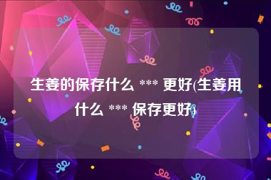 生姜的保存什么 *** 更好(生姜用什么 *** 保存更好)