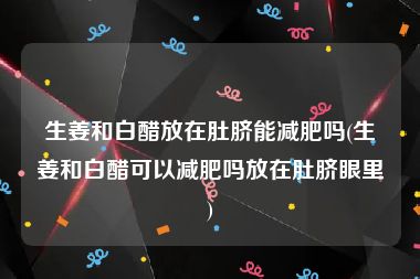 生姜和白醋放在肚脐能减肥吗(生姜和白醋可以减肥吗放在肚脐眼里)
