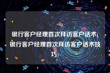 银行客户经理首次拜访客户话术(银行客户经理首次拜访客户话术技巧)