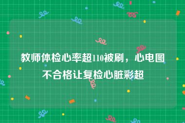 教师体检心率超110被刷，心电图不合格让复检心脏彩超