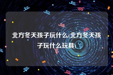 北方冬天孩子玩什么(北方冬天孩子玩什么玩具)
