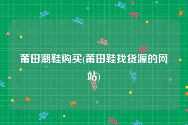 莆田潮鞋购买(莆田鞋找货源的网站)