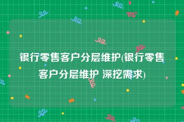 银行零售客户分层维护(银行零售客户分层维护 深挖需求)
