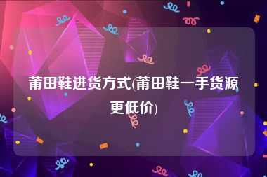 莆田鞋进货方式(莆田鞋一手货源更低价)
