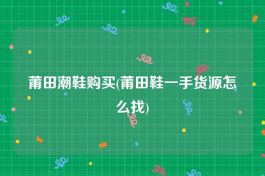 莆田潮鞋购买(莆田鞋一手货源怎么找)