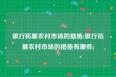 银行拓展农村市场的措施(银行拓展农村市场的措施有哪些)