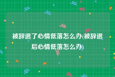 被辞退了心情低落怎么办(被辞退后心情低落怎么办)