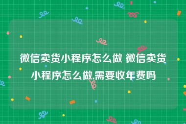 微信卖货小程序怎么做 微信卖货小程序怎么做,需要收年费吗