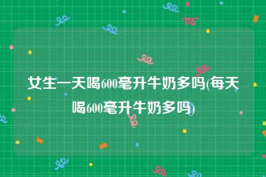 女生一天喝600毫升牛奶多吗(每天喝600毫升牛奶多吗)