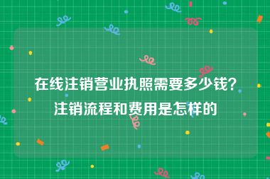 在线注销营业执照需要多少钱？注销流程和费用是怎样的